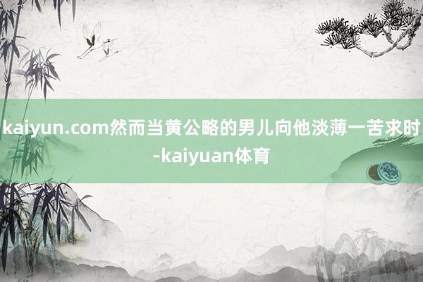 kaiyun.com然而当黄公略的男儿向他淡薄一苦求时-kaiyuan体育