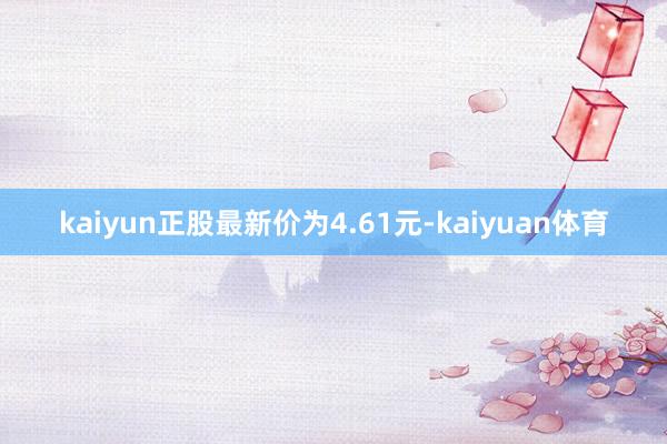 kaiyun正股最新价为4.61元-kaiyuan体育