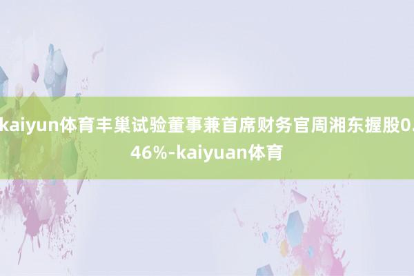 kaiyun体育丰巢试验董事兼首席财务官周湘东握股0.46%-kaiyuan体育