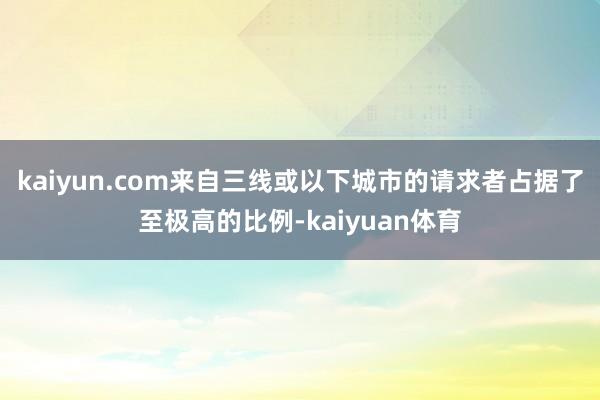 kaiyun.com来自三线或以下城市的请求者占据了至极高的比例-kaiyuan体育