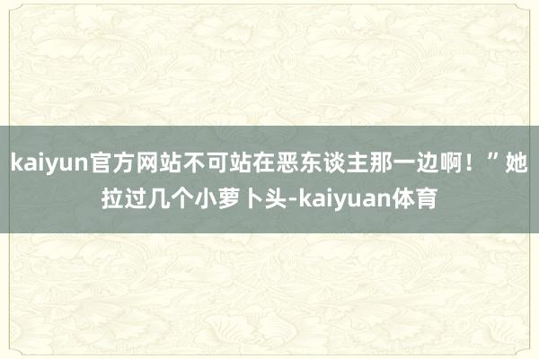 kaiyun官方网站不可站在恶东谈主那一边啊！”她拉过几个小萝卜头-kaiyuan体育