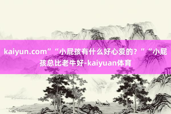 kaiyun.com”“小屁孩有什么好心爱的？”“小屁孩总比老牛好-kaiyuan体育