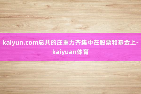 kaiyun.com总共的庄重力齐集中在股票和基金上-kaiyuan体育