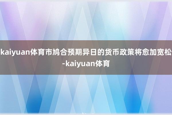 kaiyuan体育市鸠合预期异日的货币政策将愈加宽松-kaiyuan体育