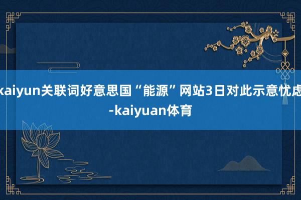 kaiyun关联词好意思国“能源”网站3日对此示意忧虑-kaiyuan体育