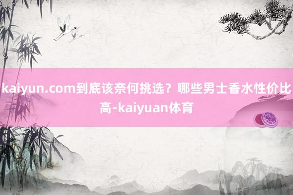 kaiyun.com到底该奈何挑选？哪些男士香水性价比高-kaiyuan体育