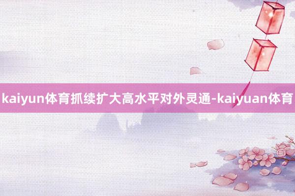 kaiyun体育抓续扩大高水平对外灵通-kaiyuan体育