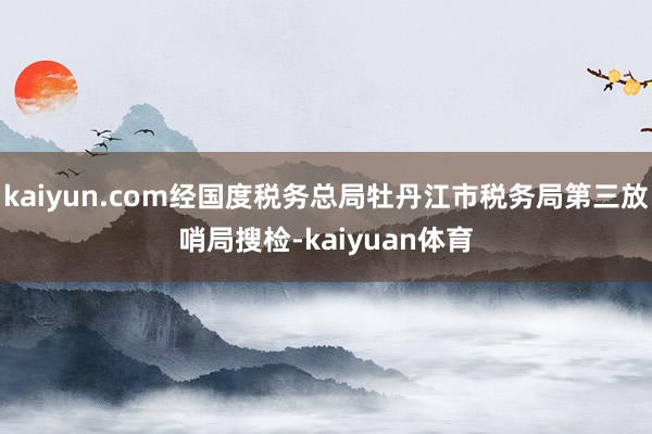 kaiyun.com经国度税务总局牡丹江市税务局第三放哨局搜检-kaiyuan体育