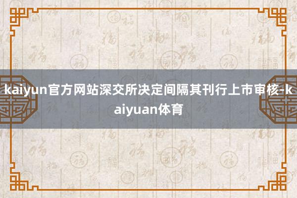 kaiyun官方网站深交所决定间隔其刊行上市审核-kaiyuan体育