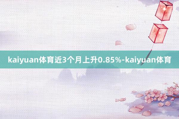 kaiyuan体育近3个月上升0.85%-kaiyuan体育