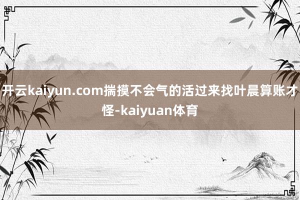 开云kaiyun.com揣摸不会气的活过来找叶晨算账才怪-kaiyuan体育