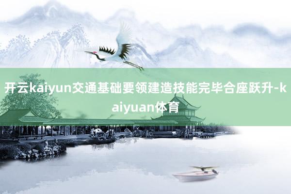 开云kaiyun交通基础要领建造技能完毕合座跃升-kaiyuan体育