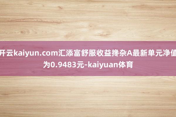 开云kaiyun.com汇添富舒服收益搀杂A最新单元净值为0.9483元-kaiyuan体育