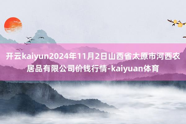 开云kaiyun2024年11月2日山西省太原市河西农居品有限公司价钱行情-kaiyuan体育