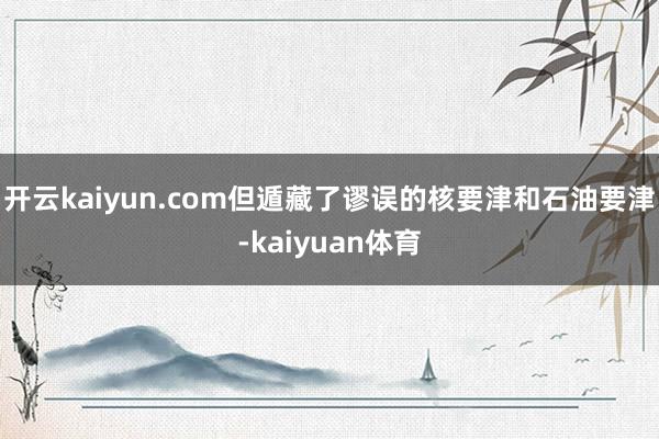 开云kaiyun.com但遁藏了谬误的核要津和石油要津-kaiyuan体育