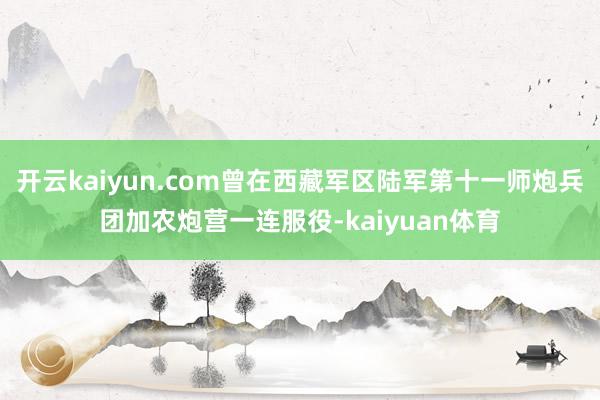 开云kaiyun.com曾在西藏军区陆军第十一师炮兵团加农炮营一连服役-kaiyuan体育