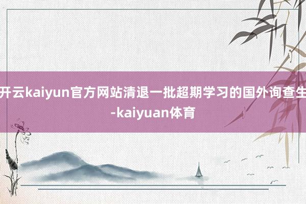 开云kaiyun官方网站清退一批超期学习的国外询查生-kaiyuan体育