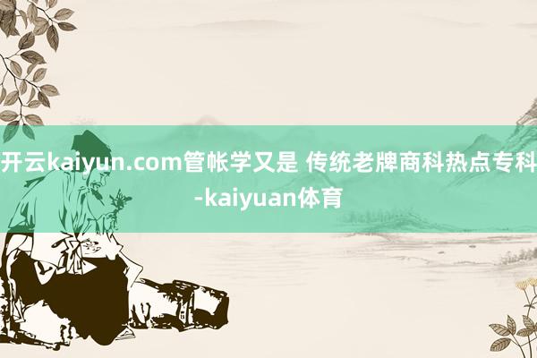 开云kaiyun.com管帐学又是 传统老牌商科热点专科-kaiyuan体育