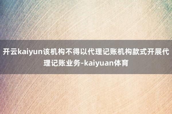 开云kaiyun该机构不得以代理记账机构款式开展代理记账业务-kaiyuan体育