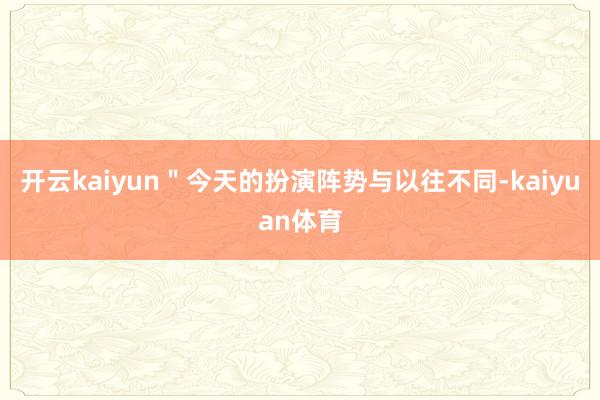 开云kaiyun＂今天的扮演阵势与以往不同-kaiyuan体育