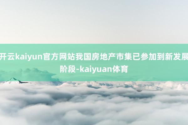 开云kaiyun官方网站我国房地产市集已参加到新发展阶段-kaiyuan体育