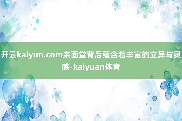 开云kaiyun.com亲面堂背后蕴含着丰富的立异与灵感-kaiyuan体育