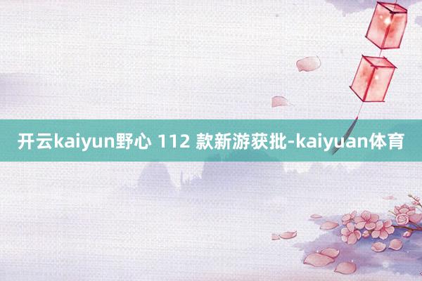 开云kaiyun野心 112 款新游获批-kaiyuan体育