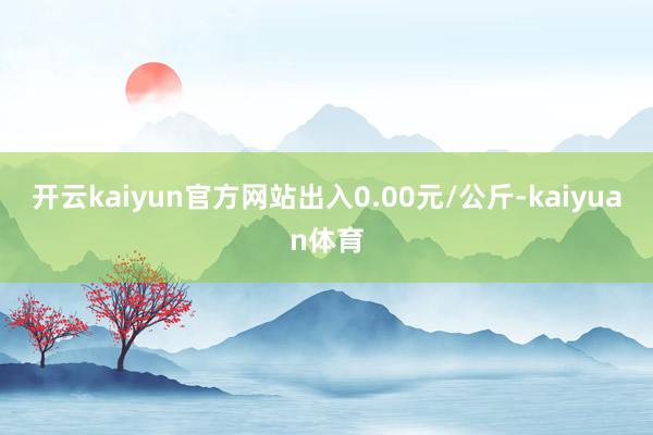 开云kaiyun官方网站出入0.00元/公斤-kaiyuan体育