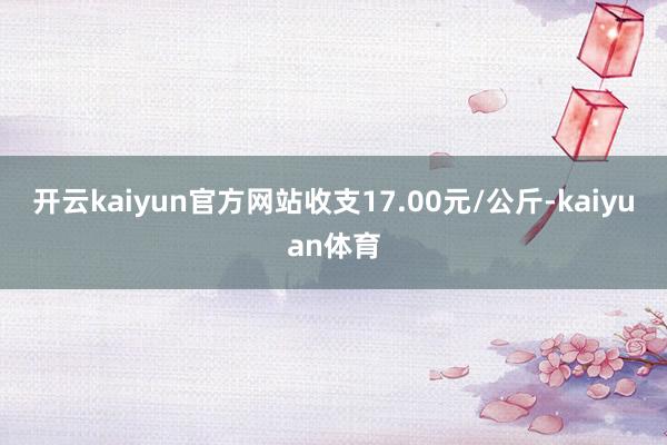 开云kaiyun官方网站收支17.00元/公斤-kaiyuan体育