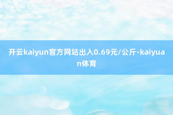 开云kaiyun官方网站出入0.69元/公斤-kaiyuan体育