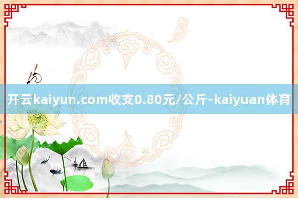 开云kaiyun.com收支0.80元/公斤-kaiyuan体育