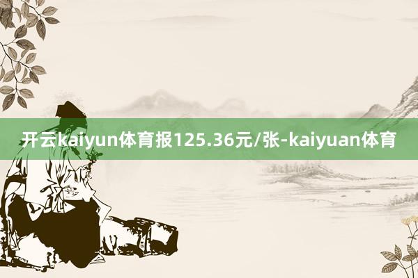 开云kaiyun体育报125.36元/张-kaiyuan体育