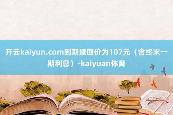 开云kaiyun.com到期赎回价为107元（含终末一期利息）-kaiyuan体育