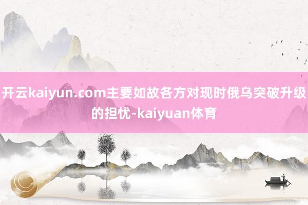 开云kaiyun.com主要如故各方对现时俄乌突破升级的担忧-kaiyuan体育