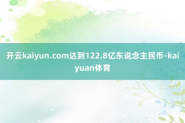 开云kaiyun.com达到122.8亿东说念主民币-kaiyuan体育