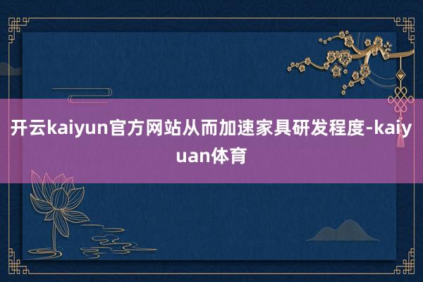 开云kaiyun官方网站从而加速家具研发程度-kaiyuan体育