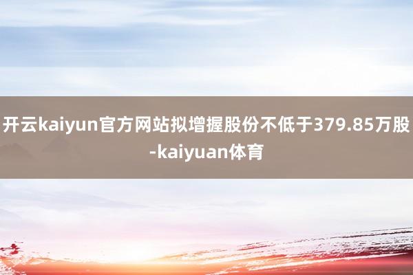 开云kaiyun官方网站拟增握股份不低于379.85万股-kaiyuan体育