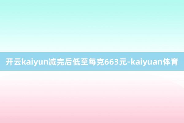 开云kaiyun减完后低至每克663元-kaiyuan体育