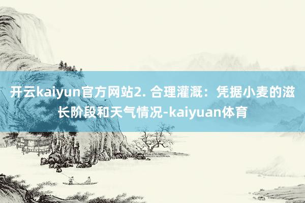 开云kaiyun官方网站2. 合理灌溉：凭据小麦的滋长阶段和天气情况-kaiyuan体育