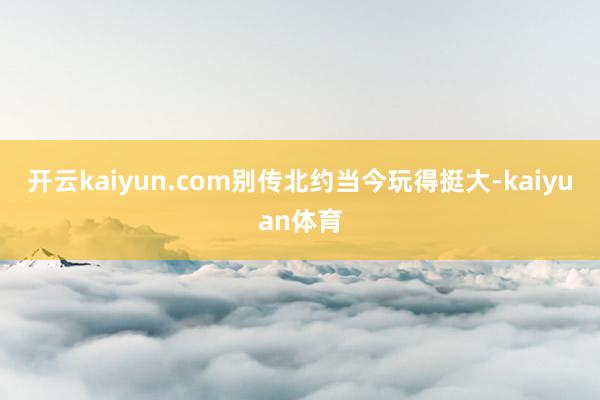 开云kaiyun.com别传北约当今玩得挺大-kaiyuan体育