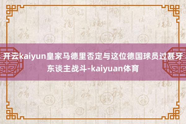 开云kaiyun皇家马德里否定与这位德国球员过甚牙东谈主战斗-kaiyuan体育