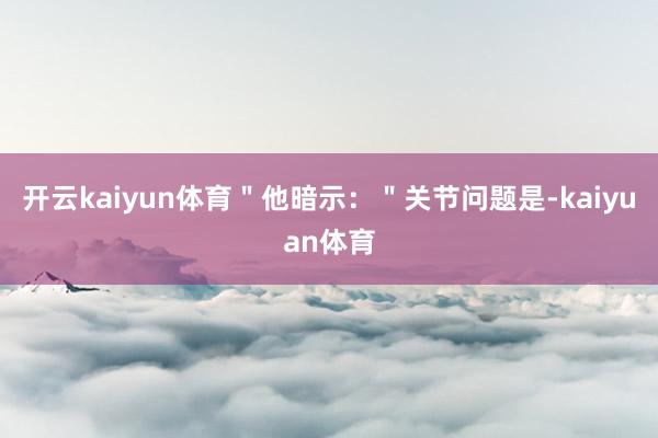 开云kaiyun体育＂他暗示：＂关节问题是-kaiyuan体育