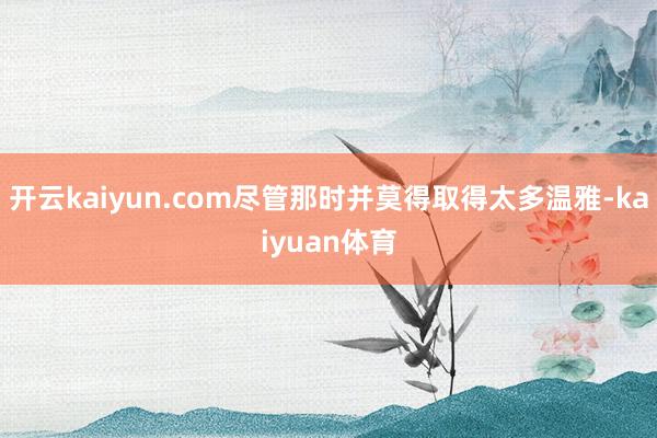 开云kaiyun.com尽管那时并莫得取得太多温雅-kaiyuan体育