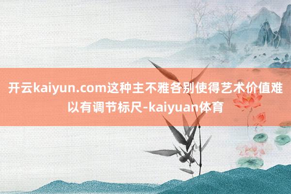 开云kaiyun.com这种主不雅各别使得艺术价值难以有调节标尺-kaiyuan体育