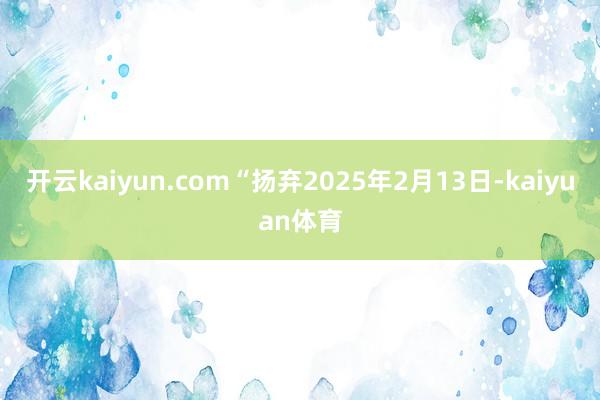 开云kaiyun.com“扬弃2025年2月13日-kaiyuan体育