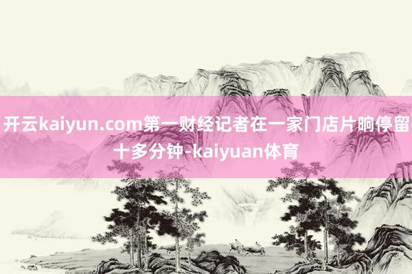 开云kaiyun.com第一财经记者在一家门店片晌停留十多分钟-kaiyuan体育