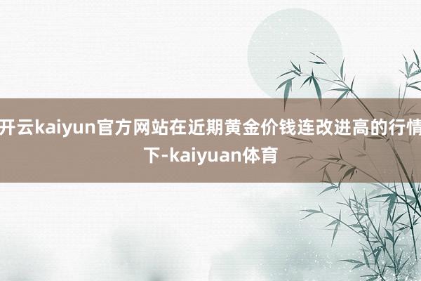 开云kaiyun官方网站在近期黄金价钱连改进高的行情下-kaiyuan体育